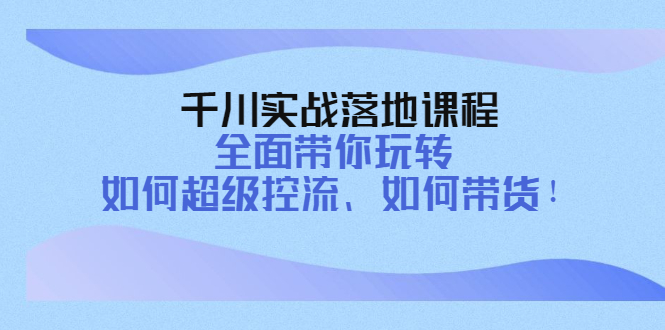 千川实战落地课程：全面带你玩转 如何超级控流、如何带货！