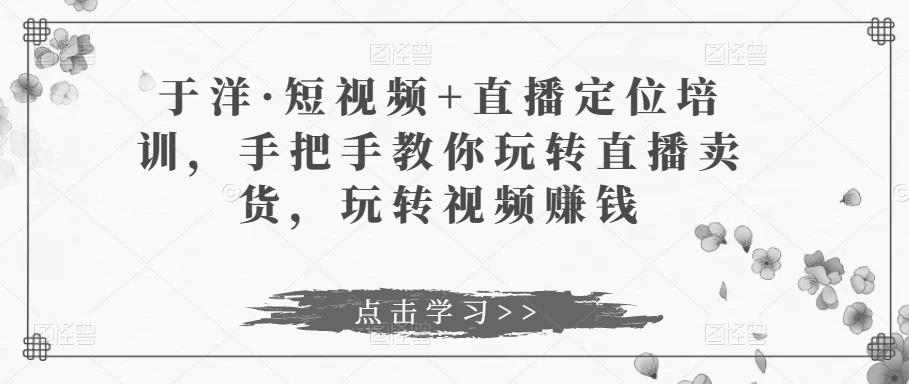 短视频 直播定位培训，手把手教你玩转直播卖货，玩转视频赚钱